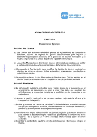 NORMA ORGANICA DE DISTRITOS

CAPITULO 1
Disposiciones Generales
Artículo 1. Los Distritos
a) Los Distritos son divisiones territoriales propias del Ayuntamiento de Donostia/San
Sebastián, dotados de órganos de gestión desconcentrada para impulsar y
desarrollar la participación ciudadana en la gestión de los asuntos municipales y su
mejora, sin perjuicio de la unidad de gobierno y gestión del municipio.
b) Las Juntas Municipales de Distrito son órganos administrativos creados para facilitar
la participación ciudadana y la desconcentración de funciones del Ayuntamiento.
c) Corresponde al Ayuntamiento pleno modificar la división del término municipal en
distritos, así como su número, límites territoriales y organización. Los distritos se
subdividen en barrios.
d) Se constituirán tantas Juntas Municipales de Distritos como Distritos existan, en el
término municipal, extendiéndose su competencia a su propio ámbito territorial.
Artículo 2. Finalidades
a) La participación ciudadana, entendida como relación directa de la ciudadanía con el
Ayuntamiento, se estructurará en orden a crear vías ágiles que canalicen las
reivindicaciones y propuestas ciudadanas y, posibilitar en dar respuestas a sus
aspiraciones.
b) Acercar la gestión municipal a las personas vecinos, mejorando la eficacia y la
transparencia de la gestión.
c) Facilitar y promover los cauces de participación de la ciudadanía y asociaciones que
los agrupan en la gestión municipal, sin detrimento de las facultades de decisión y
gobierno que corresponden a los órganos municipales.
d) Fomentar la más amplia participación en los grandes proyectos que afecten a la ciudad
para alcanzar el desarrollo integral y sostenible garantizando el cumplimiento de los
objetivos de la Agenda 21 y otros acuerdos internacionales sobre desarrollo
sostenible.
e) Garantizar la solidaridad y equilibrio entre las distintas zonas y barrios que integran el
Distrito.

1

 