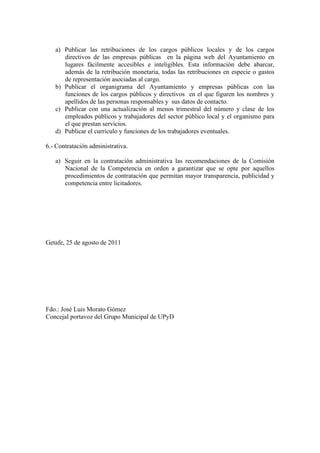 a) Publicar las retribuciones de los cargos públicos locales y de los cargos
      directivos de las empresas públicas en la página web del Ayuntamiento en
      lugares fácilmente accesibles e inteligibles. Esta información debe abarcar,
      además de la retribución monetaria, todas las retribuciones en especie o gastos
      de representación asociadas al cargo.
   b) Publicar el organigrama del Ayuntamiento y empresas públicas con las
      funciones de los cargos públicos y directivos en el que figuren los nombres y
      apellidos de las personas responsables y sus datos de contacto.
   c) Publicar con una actualización al menos trimestral del número y clase de los
      empleados públicos y trabajadores del sector público local y el organismo para
      el que prestan servicios.
   d) Publicar el currículo y funciones de los trabajadores eventuales.

6.- Contratación administrativa.

   a) Seguir en la contratación administrativa las recomendaciones de la Comisión
      Nacional de la Competencia en orden a garantizar que se opte por aquellos
      procedimientos de contratación que permitan mayor transparencia, publicidad y
      competencia entre licitadores.




Getafe, 25 de agosto de 2011




Fdo.: José Luis Morato Gómez
Concejal portavoz del Grupo Municipal de UPyD
 