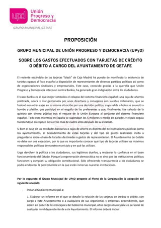 PROPOSICIÓN 
GRUPO MUNICIPAL DE UNIÓN PROGRESO Y DEMOCRACIA (UPyD) 
SOBRE LOS GASTOS EFECTUADOS CON TARJETAS DE CRÉDITO 
O DÉBITO A CARGO DEL AYUNTAMIENTO DE GETAFE 
El reciente escándalo de las tarjetas “black” de Caja Madrid ha puesto de manifiesto la existencia de 
tarjetas opacas al fisco español a disposición de representantes de diversos partidos políticos así como 
de organizaciones sindicales y empresariales. Este caso, conocido gracias a la querella que Unión 
Progreso y Democracia interpuso contra Bankia, ha generado gran indignación entre los ciudadanos. 
El caso Bankia es el que mejor simboliza el colapso del sistema financiero español: una caja de ahorros 
politizada, opaca y mal gestionada por unos directivos y consejeros con sueldos millonarios, que se 
fusionó con otras cajas en su misma situación por una decisión política, cuya salida a bolsa se anunció a 
bombo y platillo, que participó en el engaño de las preferentes y que, finalmente, fue salvada de la 
quiebra con dinero público tras el rescate de la Unión Europea al conjunto del sistema financiero 
español. Todo esto mientras en España se superaban los 5 millones y medio de parados y el país seguía 
hundiéndose en el pozo de la crisis más de cuatro años después de su estallido. 
Si bien el caso de las entidades bancarias o cajas de ahorro es distinto del de instituciones públicas como 
los ayuntamientos, el descubrimiento de estas tarjetas y del tipo de gastos realizados invita a 
preguntarse sobre el uso de tarjetas destinadas a gastos de representación. El Ayuntamiento de Getafe 
no debe ser una excepción, por lo que es importante conocer qué tipo de tarjetas utilizan los máximos 
responsables políticos de nuestro municipio y en qué las utilizan. 
Urge devolver la política a los ciudadanos, sus legítimos dueños, y restaurar la confianza en el buen 
funcionamiento del Estado. Porque la regeneración democrática no es sino que las instituciones políticas 
funcionen y cumplan su obligación constitucional. Sólo ofreciendo transparencia a los ciudadanos se 
podrá enderezar la podredumbre en la que están inmersas nuestras instituciones. 
Por lo expuesto el Grupo Municipal de UPyD propone al Pleno de la Corporación la adopción del 
siguiente acuerdo: 
- Instar al Gobierno municipal a: 
1. Elaborar un informe en el que se detalle la relación de las tarjetas de crédito o débito, con 
cargo a este Ayuntamiento o a cualquiera de sus organismos y empresas dependientes, que 
obren en poder de los concejales del Gobierno municipal, altos cargos municipales o personal de 
cualquier nivel dependiente de este Ayuntamiento. El informe deberá incluir: 
 