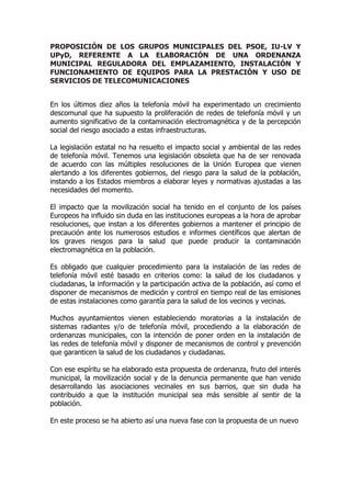PROPOSICIÓN DE LOS GRUPOS MUNICIPALES DEL PSOE, IU-LV Y
UPyD, REFERENTE A LA ELABORACIÓN DE UNA ORDENANZA
MUNICIPAL REGULADORA DEL EMPLAZAMIENTO, INSTALACIÓN Y
FUNCIONAMIENTO DE EQUIPOS PARA LA PRESTACIÓN Y USO DE
SERVICIOS DE TELECOMUNICACIONES
En los últimos diez años la telefonía móvil ha experimentado un crecimiento
descomunal que ha supuesto la proliferación de redes de telefonía móvil y un
aumento significativo de la contaminación electromagnética y de la percepción
social del riesgo asociado a estas infraestructuras.
La legislación estatal no ha resuelto el impacto social y ambiental de las redes
de telefonía móvil. Tenemos una legislación obsoleta que ha de ser renovada
de acuerdo con las múltiples resoluciones de la Unión Europea que vienen
alertando a los diferentes gobiernos, del riesgo para la salud de la población,
instando a los Estados miembros a elaborar leyes y normativas ajustadas a las
necesidades del momento.
El impacto que la movilización social ha tenido en el conjunto de los países
Europeos ha influido sin duda en las instituciones europeas a la hora de aprobar
resoluciones, que instan a los diferentes gobiernos a mantener el principio de
precaución ante los numerosos estudios e informes científicos que alertan de
los graves riesgos para la salud que puede producir la contaminación
electromagnética en la población.
Es obligado que cualquier procedimiento para la instalación de las redes de
telefonía móvil esté basado en criterios como: la salud de los ciudadanos y
ciudadanas, la información y la participación activa de la población, así como el
disponer de mecanismos de medición y control en tiempo real de las emisiones
de estas instalaciones como garantía para la salud de los vecinos y vecinas.
Muchos ayuntamientos vienen estableciendo moratorias a la instalación de
sistemas radiantes y/o de telefonía móvil, procediendo a la elaboración de
ordenanzas municipales, con la intención de poner orden en la instalación de
las redes de telefonía móvil y disponer de mecanismos de control y prevención
que garanticen la salud de los ciudadanos y ciudadanas.
Con ese espíritu se ha elaborado esta propuesta de ordenanza, fruto del interés
municipal, la movilización social y de la denuncia permanente que han venido
desarrollando las asociaciones vecinales en sus barrios, que sin duda ha
contribuido a que la institución municipal sea más sensible al sentir de la
población.
En este proceso se ha abierto así una nueva fase con la propuesta de un nuevo
 