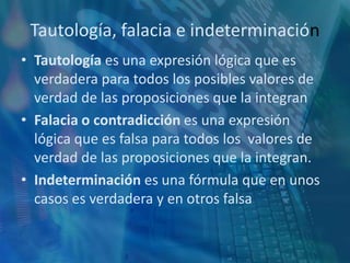 Tautología, falacia e indeterminaciónTautología es una expresión lógica que es verdadera para todos los posibles valores de verdad de las proposiciones que la integranFalaciao contradicción es una expresión lógica que es falsa para todos los  valores de verdad de las proposiciones que la integran.Indeterminación es una fórmula que en unos casos es verdadera y en otros falsa
