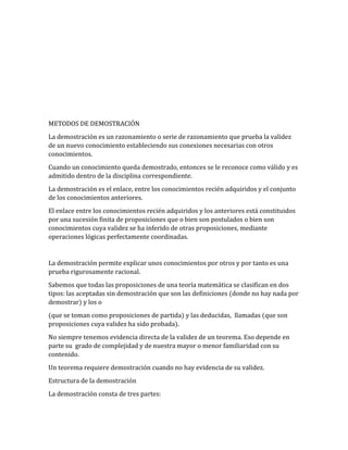 METODOS DE DEMOSTRACIÓN 
La demostración es un razonamiento o serie de razonamiento que prueba la validez 
de un nuevo conocimiento estableciendo sus conexiones necesarias con otros 
conocimientos. 
Cuando un conocimiento queda demostrado, entonces se le reconoce como válido y es 
admitido dentro de la disciplina correspondiente. 
La demostración es el enlace, entre los conocimientos recién adquiridos y el conjunto 
de los conocimientos anteriores. 
El enlace entre los conocimientos recién adquiridos y los anteriores está constituidos 
por una sucesión finita de proposiciones que o bien son postulados o bien son 
conocimientos cuya validez se ha inferido de otras proposiciones, mediante 
operaciones lógicas perfectamente coordinadas. 
La demostración permite explicar unos conocimientos por otros y por tanto es una 
prueba rigurosamente racional. 
Sabemos que todas las proposiciones de una teoría matemática se clasifican en dos 
tipos: las aceptadas sin demostración que son las definiciones (donde no hay nada por 
demostrar) y los o 
(que se toman como proposiciones de partida) y las deducidas, llamadas (que son 
proposiciones cuya validez ha sido probada). 
No siempre tenemos evidencia directa de la validez de un teorema. Eso depende en 
parte su grado de complejidad y de nuestra mayor o menor familiaridad con su 
contenido. 
Un teorema requiere demostración cuando no hay evidencia de su validez. 
Estructura de la demostración 
La demostración consta de tres partes: 
 