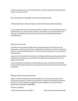 a) El conocimiento que se trata de demostrar, es decir la proposició (teorema) cuya 
validez se trata de probar. 
b) Los fundamentos empleados como base de la demostración. 
c) El procedimiento usado para lograr que el conocimiento quede demostrado. 
Los procedimientos de demostración permiten establecer la conexión lógica entre los 
fundamentos y sus consecuencias sucesivas, hasta llegar como conclusión final a la 
tesis que así se demuestra. Una tesis puede ser demostrada mediante distintos 
procedimientos. 
Tipos de demostración 
Consideremos una demostración como un argumento que nos muestra que una 
proposición condicional de la forma es lógicamente verdadera (es decir, verdadera en 
todos los cosos posibles) donde es la o conjunción de las premisas y es la conclusión 
del argumento. 
Luego, si en el enunciado de un teorema se incluyen explícitamente las proposiciones 
de partida, éste afirma que partiendo de cierta hipótesis se puede demostrar otra 
proposición llamada. 
Los procedimientos utilizados en la demostración están constituidos por distintas 
formas de deducción o inferencia y se puede clasificar en varios tipos los cuales serán 
estudiados 
Métodos Deductivos de demostración. 
Según el sistema aristotélico,el método deductivo es un proceso que parte de un 
conocimiento general, y arriba a uno particular. La aplicación del método deductivo 
nos lleva a un conocimiento con grado de certeza absoluta, y esta cimentado en 
proposiciones llamadas SILOGISMOS. 
He aquí un ejemplo: 
“Todos las venezolanas son bellas” , (Este es el conocimiento general) 
 