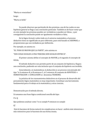 “Marta es venezolana” 
luego: 
“Marta es bella” 
Se puede observar que partiendo de dos premisas, una de las cuales es una 
hipótesis general se llega a una conclusión particular. También es de hacer notar que 
en este ejemplo las premisas pueden ser verdaderas o pueden ser falsas, y por 
consiguiente la conclusión puede ser igualmente verdadera o falsa. 
En la lógica formal y sobre todo en el universo matemático, el proceso 
deductivo tiene un significado un poco diferente, pues está basado en AXIOMAS, o 
proposiciones que son verdaderas por definición. 
Por ejemplo, un axioma es: 
“EL TODO ES MAYOR QUE LA PARTE”, otro axioma es 
“DOS COSAS IGUALES A UNA TERCERA SON IGUALES ENTRE SI”. 
El primer axioma define el concepto de MAYOR, y el segundo el concepto de 
IGUAL. 
El método deductivo nos permite partir de un conjunto de hipótesis y llegara 
una conclusión, pudiendo ser esta inclusive que el conjunto de hipótesis sea inválido. 
Generalmente, en matemáticas, la deducción es un proceso concatenado del 
tipo "si A entonces B, si B entonces C, si C entonces Al conjunto de HIPOTESIS + 
DEMOSTRACION + CONCLUSIÖN se denomina TEOREMA. 
La práctica de los razonamientos deductivos en el proceso de desarrollo del 
pensamiento lógico matemático es muy importante. Constituye una herramienta 
fundamental para el trabajo en la matemática y otras ciencias.. 
Demostración por el método directo. 
Si tomamos una frase lógica condicional sencilla del tipo: 
P⇒ Q 
Que podemos analizar como “si se cumple P entonces se cumple 
Q”. 
Esto lo hacemos de forma natural sin complicarnos en hacer análisis más intensivos o 
más extensivos pues lo hacemos de una forma innata. 
 