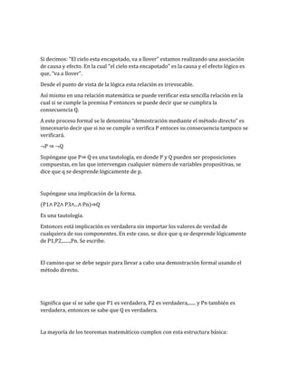 Si decimos: “El cielo esta encapotado, va a llover” estamos realizando una asociación 
de causa y efecto. En la cual “el cielo esta encapotado” es la causa y el efecto lógico es 
que, “va a llover”. 
Desde el punto de vista de la lógica esta relación es irrevocable. 
Así mismo en una relación matemática se puede verificar esta sencilla relación en la 
cual si se cumple la premisa P entonces se puede decir que se cumplira la 
consecuencia Q. 
A este proceso formal se le denomina “demostración mediante el método directo” es 
innecesario decir que si no se cumple o verifica P entoces su consecuencia tampoco se 
verificará. 
¬P ⇒ ¬Q 
Supóngase que P⇒ Q es una tautología, en donde P y Q pueden ser proposiciones 
compuestas, en las que intervengan cualquier número de variables propositivas, se 
dice que q se desprende lógicamente de p. 
Supóngase una implicación de la forma. 
(P1∧ P2∧ P3∧...∧ Pn)⇒Q 
Es una tautología. 
Entonces está implicación es verdadera sin importar los valores de verdad de 
cualquiera de sus componentes. En este caso, se dice que q se desprende lógicamente 
de P1,P2,......,Pn. Se escribe. 
El camino que se debe seguir para llevar a cabo una demostración formal usando el 
método directo. 
Significa que sí se sabe que P1 es verdadera, P2 es verdadera,...... y Pn también es 
verdadera, entonces se sabe que Q es verdadera. 
La mayoría de los teoremas matemáticos cumplen con esta estructura básica: 
 