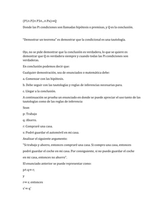 (P1∧ P2∧ P3∧...∧ Pn)⇒Q 
Donde las Pi condiciones son llamadas hipótesis o premisas, y Q es la conclusión. 
“Demostrar un teorema” es demostrar que la condicional es una tautología. 
Ojo, no se pide demostrar que la conclusión es verdadera, lo que se quiere es 
demostrar que Q es verdadera siempre y cuando todas las Pi condiciones son 
verdaderas. 
En conclusión podemos decir que: 
Cualquier demostración, sea de enunciados o matemática debe: 
a. Comenzar con las hipótesis. 
b. Debe seguir con las tautologías y reglas de inferencias necesarias para. 
c. Llegar a la conclusión. 
A continuación se prueba un enunciado en donde se puede apreciar el uso tanto de las 
tautologías como de las reglas de inferencia 
Sean 
p: Trabajo 
q: Ahorro. 
r: Compraré una casa. 
s: Podré guardar el automóvil en mi casa. 
Analizar el siguiente argumento: 
"Si trabajo y ahorro, entonces compraré una casa. Si compro una casa, entonces 
podré guardar el coche en mi casa. Por consiguiente, si no puedo guardar el coche 
en mi casa, entonces no ahorro". 
El enunciado anterior se puede representar como: 
p∧ q⇒ r; 
y 
r⇒ s; entonces 
s'⇒ q' 
 