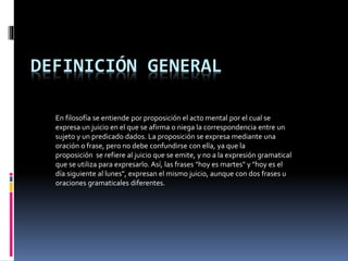 DEFINICIÓN GENERAL
En filosofía se entiende por proposición el acto mental por el cual se
expresa un juicio en el que se afirma o niega la correspondencia entre un
sujeto y un predicado dados. La proposición se expresa mediante una
oración o frase, pero no debe confundirse con ella, ya que la
proposición se refiere al juicio que se emite, y no a la expresión gramatical
que se utiliza para expresarlo. Así, las frases "hoy es martes" y "hoy es el
día siguiente al lunes", expresan el mismo juicio, aunque con dos frases u
oraciones gramaticales diferentes.
 