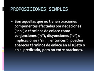 PROPOSICIONES SIMPLES
 Son aquellas que no tienen oraciones
componentes afectadas por negaciones
("no") o términos de enlace como
conjunciones ("y"), disyunciones ("o") o
implicaciones ("si . . . entonces"). pueden
aparecer términos de enlace en el sujeto o
en el predicado, pero no entre oraciones.
 