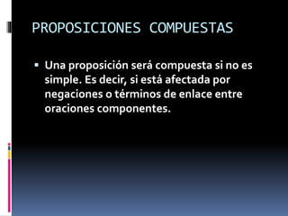 PROPOSICIONES COMPUESTAS
 Una proposición será compuesta si no es
simple. Es decir, si está afectada por
negaciones o términos de enlace entre
oraciones componentes.
 