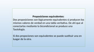Proposiciones equivalentes:
Dos proposiciones son lógicamente equivalentes si producen los
mismos valores de verdad en una tabla veritativa. De ahí que al
conectarlas mediante la bicondicional se produce una
Tautología.
Si dos propociones son equivalentes se puede sustituir una en
luagar de la otra.
 