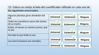 12- Coloca un cotejo al lado del cuantificador utilizado en cada uno de
los siguientes enunciados.
Algunos planetas giran alrededor del
Sol.
Todos los mamíferos nacen del vientre
de su madre.
Existe, al menos un número primo, que
es par.
No todo lo que brilla es oro.
Los seres humanos son mortales.
Universal Existencial Ninguno
Universal
Universal
Universal
Universal
Existencial
Existencial
Existencial
Existencial
Ninguno
Ninguno
Ninguno
Ninguno
 