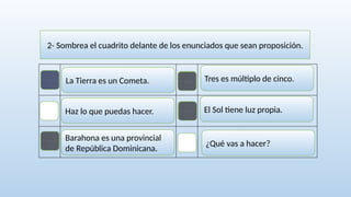 2- Sombrea el cuadrito delante de los enunciados que sean proposición.
La Tierra es un Cometa.
El Sol tiene luz propia.
Barahona es una provincial
de República Dominicana.
¿Qué vas a hacer?
Haz lo que puedas hacer.
Tres es múltiplo de cinco.
 