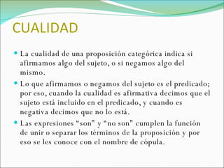 CUALIDAD La cualidad de una proposición categórica indica si afirmamos algo del sujeto, o si negamos algo del mismo.  Lo que afirmamos o negamos del sujeto es el predicado; por eso, cuando la cualidad es afirmativa decimos que el sujeto está incluido en el predicado, y cuando es negativa decimos que no lo está.  Las expresiones “son” y “no son” cumplen la función de unir o separar los términos de la proposición y por eso se les conoce con el nombre de cópula. 