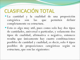 CLASIFICACIÓN TOTAL La cantidad y la cualidad de una proposición categórica son las que permiten definir completamente su estructura.  Esto es algo muy util, pues como solo hay dos tipos de cantidades, universal o particular, y solamente dos tipos de cualidad, afirmativa o negativa, entonces resulta que únicamente hay cuatro combinaciones posibles de cantidad y cualidad, es decir, solo 4 tipos posibles de proposiciones categóricas según su estructura, que son las siguientes: 