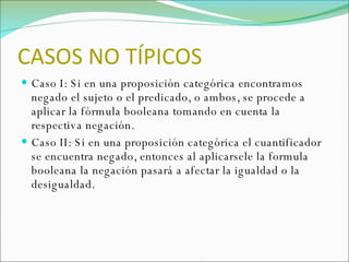 CASOS NO TÍPICOS Caso I: Si en una proposición categórica encontramos negado el sujeto o el predicado, o ambos, se procede a aplicar la fórmula booleana tomando en cuenta la respectiva negación. Caso II: Si en una proposición categórica el cuantificador se encuentra negado, entonces al aplicarsele la formula booleana la negación pasará a afectar la igualdad o la desigualdad. 