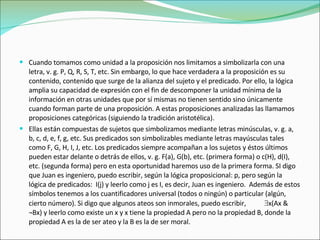 Cuando tomamos como unidad a la proposición nos limitamos a simbolizarla con una letra, v. g. P, Q, R, S, T, etc. Sin embargo, lo que hace verdadera a la proposición es su contenido, contenido que surge de la alianza del sujeto y el predicado. Por ello, la lógica amplia su capacidad de expresión con el fin de descomponer la unidad mínima de la información en otras unidades que por sí mismas no tienen sentido sino únicamente cuando forman parte de una proposición. A estas proposiciones analizadas las llamamos proposiciones categóricas (siguiendo la tradición aristotélica).  Ellas están compuestas de sujetos que simbolizamos mediante letras minúsculas, v. g. a, b, c, d, e, f, g, etc. Sus predicados son simbolizables mediante letras mayúsculas tales como F, G, H, I, J, etc. Los predicados siempre acompañan a los sujetos y éstos últimos pueden estar delante o detrás de ellos, v. g. F(a), G(b), etc. (primera forma) o c(H), d(I), etc. (segunda forma) pero en esta oportunidad haremos uso de la primera forma. SI digo que Juan es ingeniero, puedo escribir, según la lógica proposicional: p, pero según la lógica de predicados:  I(j) y leerlo como j es I, es decir, Juan es ingeniero.  Además de estos símbolos tenemos a los cuantificadores universal (todos o ningún) o particular (algún, cierto número). Si digo que algunos ateos son inmorales, puedo escribir,   x(Ax & ¬Bx) y leerlo como existe un x y x tiene la propiedad A pero no la propiedad B, donde la propiedad A es la de ser ateo y la B es la de ser moral. 