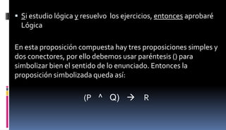  Si estudio lógica y resuelvo los ejercicios, entonces aprobaré
Lógica
En esta proposición compuesta hay tres proposiciones simples y
dos conectores, por ello debemos usar paréntesis () para
simbolizar bien el sentido de lo enunciado. Entonces la
proposición simbolizada queda así:
(P ^ Q)  R
 