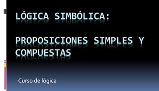 LÓGICA SIMBÓLICA:
PROPOSICIONES SIMPLES Y
COMPUESTAS
Curso de lógica
 
