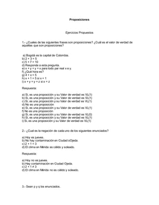 Proposiciones 
Ejercicios Propuestos 
1.- ¿Cuales de las siguientes frases son proposiciones? ¿Cuál es el valor de verdad de 
aquellas que son proposiciones? 
a) Bogotá es la capital de Colombia. 
b) 2 + 3 = 5 
c) 5 + 7 = 10 
d) Responde a esta pregunta. 
e) x + y = y + x para todo par real x e y. 
f) ¿Qué hora es? 
g) 4 + x = 5 
h) x + 1 = 5 si x = 1 
i) x + y = y + z si x = z 
Respuesta: 
a) Si, es una proposición y su Valor de verdad es VL(1) 
b) Si, es una proposición y su Valor de verdad es VL(1) 
c) Si, es una proposición y su Valor de verdad es VL(1) 
d) No es una proposición 
e) Si, es una proposición y su Valor de verdad es VL(1) 
f) No es una proposición 
g) Si, es una proposición y su Valor de verdad es VL(0) 
h) Si, es una proposición y su Valor de verdad es VL(1) 
i) Si, es una proposición y su Valor de verdad es VL(1) 
2.- ¿Cual es la negación de cada uno de los siguientes enunciados? 
a) Hoy es jueves. 
b) No hay contaminación en Ciudad oOjeda. 
c) 2 + 1 = 3 
d) El clima en Mérida es cálido y soleado. 
Respuesta: 
a) Hoy no es jueves. 
b) Hay contaminación en Ciudad Ojeda. 
c) 2 + 1 ≠ 3 
d) El clima en Mérida no es cálido y soleado. 
3.- Sean p y q los enunciados. 
 
