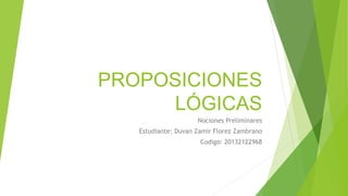 PROPOSICIONES
LÓGICAS
Nociones Preliminares
Estudiante: Duvan Zamir Florez Zambrano
Codigo: 20132122968
 