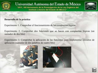 Desarrollo de la práctica 
Experimento 1. Comprobar el funcionamiento de las compuertas lógicas. 
Experimento 2. Comprobar dos funciones que se hacen con compuertas lógicas (un 
sumador de dos bits) 
Experimento 3. Comprobar la aplicación de las funciones para implementar circuitos de 
aplicación (sumador de dos palabras de cuatro bits) 
 