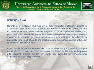 REFLEXIÓN FINAL 
Durante la presentación podemos ver los tres momentos metódicos, durante la 
apertura conocer las diferentes operaciones, términos y tablas de verdad, ya para 
el desarrollo la solución de ejemplos y ejercicios con la supervisión del docente, 
para que los alumnos sepan que están resolviendo correctamente, ya para el cierre 
y conocer la aplicación de estos conocimientos matemáticos en la vida real, la 
propuesta es la elaboración de una practica donde los alumnos pueden relacionar 
lo aprendido con el mundo real. 
Cabe mencionar que los alumnos son de tercer semestre y no han tenido ningún 
acercamiento con materias como electrónica o sistemas digitales, sin embargo con 
esta pequeña practica pueden ver donde son aplicados los conocimientos 
adquiridos de lógica proposicional. 
 