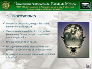 1. PROPOSICIONES 
 Sentencias declarativa, o reglas las cuales 
tienen valores de verdad. 
 Valores, verdadero o falso. Pero no ambos 
(verdadero y falso) y tampoco pueden no 
tomar ningún valor. 
 Una proposición es un hecho. 
 Los argumentos de las proposiciones son: 
premisas y conclusiones de una proposición. 
 Las proposiciones son portadoras de veracidad 
y falsedad. 
 