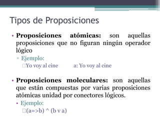 Tipos de Proposiciones
• Proposiciones atómicas: son aquellas
proposiciones que no figuran ningún operador
lógico
▫ Ejemplo:
Yo voy al cine a: Yo voy al cine
• Proposiciones moleculares: son aquellas
que están compuestas por varias proposiciones
atómicas unidad por conectores lógicos.
• Ejemplo:
(a=>b) ^ (b v a)
 