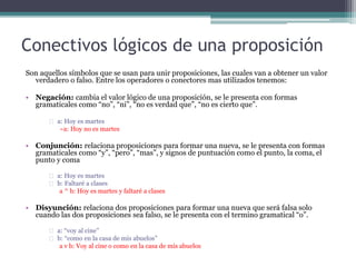 Conectivos lógicos de una proposición
Son aquellos símbolos que se usan para unir proposiciones, las cuales van a obtener un valor
verdadero o falso. Entre los operadores o conectores mas utilizados tenemos:
• Negación: cambia el valor lógico de una proposición, se le presenta con formas
gramaticales como “no”, “ni”, “no es verdad que”, “no es cierto que”.
a: Hoy es martes
~a: Hoy no es martes
• Conjunción: relaciona proposiciones para formar una nueva, se le presenta con formas
gramaticales como “y”, “pero”, “mas”, y signos de puntuación como el punto, la coma, el
punto y coma
a: Hoy es martes
b: Faltaré a clases
a ^ b: Hoy es martes y faltaré a clases
• Disyunción: relaciona dos proposiciones para formar una nueva que será falsa solo
cuando las dos proposiciones sea falso, se le presenta con el termino gramatical “o”.
a: “voy al cine”
b: “como en la casa de mis abuelos”
a v b: Voy al cine o como en la casa de mis abuelos
 