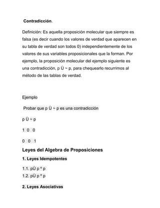 Contradicción.
Definición: Es aquella proposición molecular que siempre es
falsa (es decir cuando los valores de verdad que aparecen en
su tabla de verdad son todos 0) independientemente de los
valores de sus variables proposicionales que la forman. Por
ejemplo, la proposición molecular del ejemplo siguiente es
una contradicción, p Ù ~ p, para chequearlo recurrimos al
método de las tablas de verdad.

Ejemplo
Probar que p Ù ~ p es una contradicción
pÙ~p
1 0 0
0 0 1

Leyes del Algebra de Proposiciones
1. Leyes Idempotentes
1.1. pÚ p º p
1.2. pÙ p º p
2. Leyes Asociativas

 