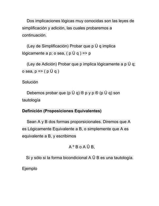 Dos implicaciones lógicas muy conocidas son las leyes de
simplificación y adición, las cuales probaremos a
continuación.
(Ley de Simplificación) Probar que p Ù q implica
lógicamente a p; o sea, ( p Ù q ) => p
(Ley de Adición) Probar que p implica lógicamente a p Ú q;
o sea, p => ( p Ú q )
Solución
Debemos probar que (p Ù q) ® p y p ® (p Ú q) son
tautología
Definición (Proposiciones Equivalentes)
Sean A y B dos formas proporsicionales. Diremos que A
es Lógicamente Equivalente a B, o simplemente que A es
equivalente a B, y escribimos
A º B o A Û B,
Si y sólo si la forma bicondicional A Û B es una tautología.
Ejemplo

 