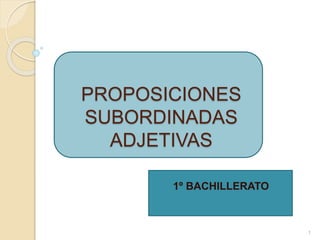 PROPOSICIONES
SUBORDINADAS
ADJETIVAS
1º BACHILLERATO
1
 