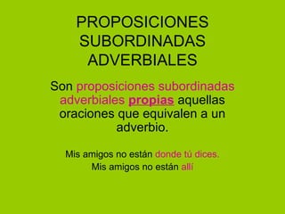 PROPOSICIONES
    SUBORDINADAS
     ADVERBIALES
Son proposiciones subordinadas
 adverbiales propias aquellas
 oraciones que equivalen a un
           adverbio.

  Mis amigos no están donde tú dices.
       Mis amigos no están allí
 