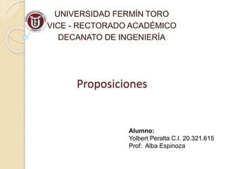 UNIVERSIDAD FERMÍN TORO 
VICE - RECTORADO ACADÉMICO 
DECANATO DE INGENIERÍA 
Proposiciones 
Alumno: 
Yolbert Peralta C.I. 20.321.615 
Prof: Alba Espinoza 
 