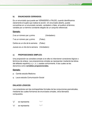 b)

ENUNCIADOS CERRADOS:

Es un enunciado que puede ser VERADERO o FALSO, cuando identificamos
claramente el sujeto que realiza la acción. Un enunciado abierto, puede
convertirse en un enunciado cerrado, verdadero o falso, al sustituir el término
variable por un término constante elegido de un conjunto referencial.
Ejemplo:
2 es un número par y primo

(Verdadero)

7 es un número par y primo

(Falso)

Carlos es un día de la semana

(Falso)

Jueves es un día de la semana (Verdadero)

c)

PROPOSICIONES SIMPLES:

Una proposición se considera simple si en ella no intervienen conectores lógicos o
términos de enlace. Las proposiciones simples se representan mediante las letras
del alfabeto español p, q, r, s, t, usadas comúnmente. A las cuales se les
denomina como variables proposicionales.
Ejemplo:
p: Camila estudia Medicina
q: Laura estudia Comunicación Social

ENLACES LÓGICOS:
Los conectores son las contrapartidas formales de las conjunciones gramaticales,
mediante las cuales formamos de enunciados simples, otros llamados
compuestos.

“y”

se representa

““

“o”

se representa

“”

 