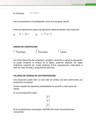 En Símbolos:

p  q  r

Pero se presentaría una ambigüedad, como en el lenguaje natural.

Entonces aplicando los signos de agrupación debemos decidir cómo traducirla:
a)

 p  q  r

b)

p  q  r 

SIGNOS DE AGRUPACION:

  Paréntesis

  Corchetes

 Llaves

Con estos elementos del vocabulario, variables, conectivos y signos de agrupación
se puede presentar la sintaxis de la lógica, podemos explicitar las reglas
sintácticas mediante las cuales podemos formar proposiciones moleculares a
partir de otras fórmulas o proposiciones atómicas.

VALORES DE VERDAD DE UNA PROPOSICIÓN
Una proporción puede tener un solo valor de verdad, así este conformando una
proposición compuesta.
Pueden suceder las siguientes probabilidades de acuerdo a cada opción de
trabajo:
Si es una proporción simple:
P
F
V
Si son proposiciones compuestas, depende del número de proposiciones
compuestas:

 