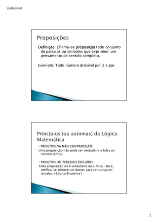 @ribeirord

Definição:
Definição Chama-se proposição todo conjunto
de palavras ou símbolos que exprimem um
pensamento de sentido completo.
Exemplo: Todo número divisível por 2 é par.

AULA 1

PRINCÍPIO DA NÃO CONTRADIÇÃO:
Uma proposição não pode ser verdadeira e falsa ao
mesmo tempo.
PRINCÍPIO DO TERCEIRO EXCLUÍDO:
Toda proposição ou é verdadeira ou é falsa, isto é,
verifica-se sempre um destes casos e nunca um
terceiro. ( Lógica Bivalente )

AULA 1

2

 
