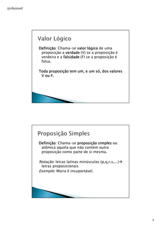 @ribeirord

Definição:
Definição Chama-se valor lógico de uma
proposição a verdade (V) se a proposição é
verdeira e a falsidade (F) se a proposição é
falsa.
Toda proposição tem um, e um só, dos valores
V ou F.

AULA 1

Definição:
Definição Chama-se proposição simples ou
atômica aquela que não contém outra
proposição como parte de si mesma.

Notação: letras latinas minúsculas (p,q,r,s,...)
letras proposicionais
Exemplo: Maria é insuportável.

AULA 1

3

 