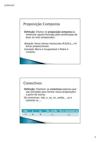 @ribeirord

Definição:
Definição Chama-se proposição composta ou
molecular aquela formada pela combinação de
duas ou mais proposições.

Notação: letras latinas maiúsculas (P,Q,R,S,...)
letras proposicionais
Exemplo: Maria é insuportável e Pedro é
irritante.

AULA 1

Definição:
Definição Chamam-se conectivos palavras que
são utilizadas para formar novas proposições
a partir de outras.
Os conectivos: não, e, ou, se...então, ...se e
somente se ...

não
~

e
∧

ou
∨

Se...então Se e somente se

→

↔
AULA 1

4

 