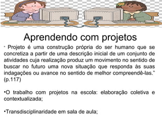 Aprendendo com projetos 
“ Projeto é uma construção própria do ser humano que se 
concretiza a partir de uma descrição inicial de um conjunto de 
atividades cuja realização produz um movimento no sentido de 
buscar no futuro uma nova situação que responda às suas 
indagações ou avance no sentido de melhor compreendê-las.” 
(p.117) 
•O trabalho com projetos na escola: elaboração coletiva e 
contextualizada; 
•Transdisciplinaridade em sala de aula; 
 