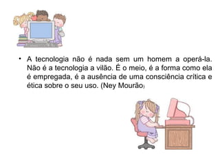 • A tecnologia não é nada sem um homem a operá-la. 
Não é a tecnologia a vilão. É o meio, é a forma como ela 
é empregada, é a ausência de uma consciência crítica e 
ética sobre o seu uso. (Ney Mourão) 
 