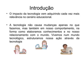 Introdução 
• O impacto da tecnologia vem adquirindo cada vez mais 
relevância no cenário educacional. 
• A tecnologia não causa mudanças apenas no que 
fazemos, mas também em nosso comportamento, na 
forma como elaboramos conhecimentos e no nosso 
relacionamento com o mundo. Vivemos num mundo 
tecnológico, estruturamos nossa ação através da 
tecnologia 
 