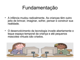 Fundamentação 
• A infância mudou radicalmente. As crianças têm outro 
jeito de brincar, imaginar, sofrer, pensar e construir sua 
realidade. 
• O desenvolvimento da tecnologia invade abertamente o 
leque espaço-temporal da criança e até pequenos 
mascotes virtuais são criados. 
 
