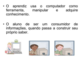 • O aprendiz usa o computador como 
ferramenta, manipular e adquire 
conhecimento. 
• O aluno de ser um consumidor de 
informações, quando passa a construir seu 
próprio saber. 
 