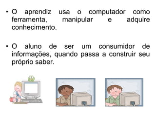• O aprendiz usa o computador como 
ferramenta, manipular e adquire 
conhecimento. 
• O aluno de ser um consumidor de 
inf...