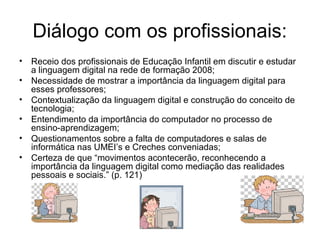 Diálogo com os profissionais: 
• Receio dos profissionais de Educação Infantil em discutir e estudar 
a linguagem digital na rede de formação 2008; 
• Necessidade de mostrar a importância da linguagem digital para 
esses professores; 
• Contextualização da linguagem digital e construção do conceito de 
tecnologia; 
• Entendimento da importância do computador no processo de 
ensino-aprendizagem; 
• Questionamentos sobre a falta de computadores e salas de 
informática nas UMEI’s e Creches conveniadas; 
• Certeza de que “movimentos acontecerão, reconhecendo a 
importância da linguagem digital como mediação das realidades 
pessoais e sociais.” (p. 121) 
 