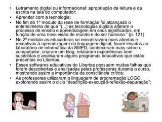 • Letramento digital ou informacional: apropriação da leitura e da 
escrita na tela do computador; 
• Aprender com a tecnologia; 
• No fim do 1º módulo da rede de formação foi alcançado o 
entendimento de que “(...) as tecnologias digitais alteram o 
processo de ensino e aprendizagem em seus significados, em 
função de uma nova visão de mundo e do ser humano.” (p. 121) 
• No 2º módulo as educadoras se encontravam mais abertas e 
receptivas à aprendizagem da linguagem digital, foram levadas ao 
laboratório de informática da SMED, conheceram mais sobre o 
computador, criaram um blog, relataram experiências bem 
sucedidas e analisaram alguns programas educativos que estão 
presentes no Libertas. 
• Esses softwares educativos do Libertas possuem muitas falhas que 
foram descobertas e analisadas pelas professoras durante o curso, 
mostrando assim a importância da consciência crítica; 
• As professoras utilizaram o linguagem de programação LOGO, 
explorando assim o ciclo “descrição-execução-reflexão-depuração”; 
 