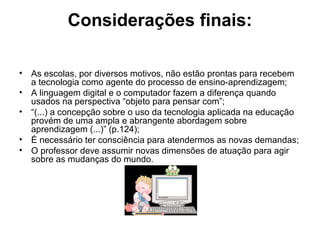 Considerações finais: 
• As escolas, por diversos motivos, não estão prontas para recebem 
a tecnologia como agente do processo de ensino-aprendizagem; 
• A linguagem digital e o computador fazem a diferença quando 
usados na perspectiva “objeto para pensar com”; 
• “(...) a concepção sobre o uso da tecnologia aplicada na educação 
provém de uma ampla e abrangente abordagem sobre 
aprendizagem (...)” (p.124); 
• É necessário ter consciência para atendermos as novas demandas; 
• O professor deve assumir novas dimensões de atuação para agir 
sobre as mudanças do mundo. 
