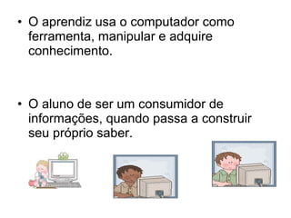 • O aprendiz usa o computador como 
ferramenta, manipular e adquire 
conhecimento. 
• O aluno de ser um consumidor de 
informações, quando passa a construir 
seu próprio saber. 
 