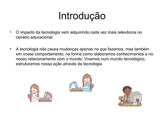 Introdução 
• O impacto da tecnologia vem adquirindo cada vez mais relevância no 
cenário educacional. 
• A tecnologia não causa mudanças apenas no que fazemos, mas também 
em nosso comportamento, na forma como elaboramos conhecimentos e no 
nosso relacionamento com o mundo. Vivemos num mundo tecnológico, 
estruturamos nossa ação através da tecnologia 
 
